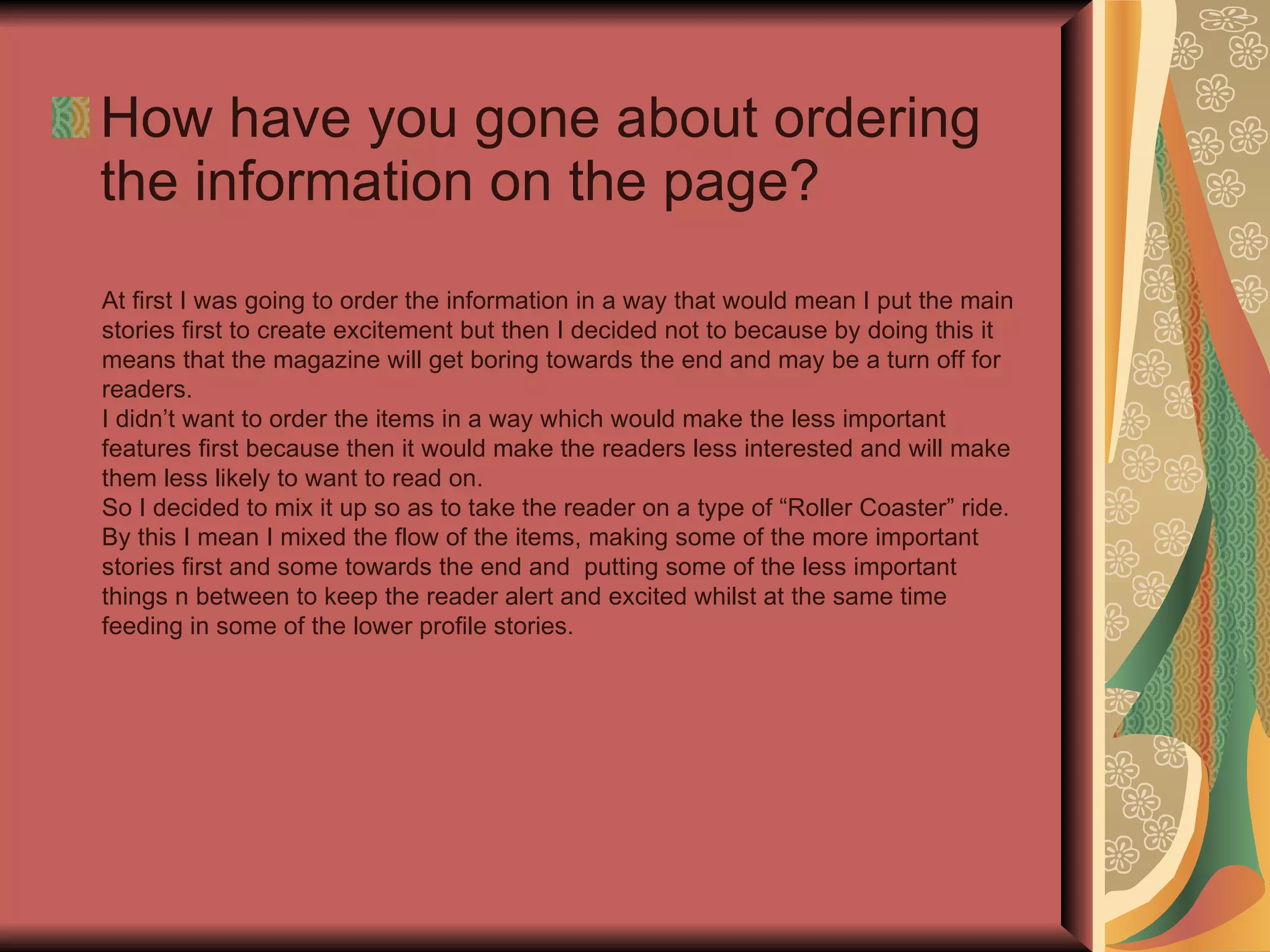 How have you gone about ordering the information on the page? At first I was going to order the information in a way that would mean I put the main stories first to create excitement but then I decided not to because by doing this it means that the magazine will get boring towards the end and may be a turn off for readers. I didn’t want to order the items in a way which would make the less important features first because then it would make the readers less interested and will make them less likely to want to read on. So I decided to mix it up so as to take the reader on a type of “Roller Coaster” ride. By this I mean I mixed the flow of the items, making some of the more important stories first and some towards the end and  putting some of the less important things n between to keep the reader alert and excited whilst at the same time feeding in some of the lower profile stories. 