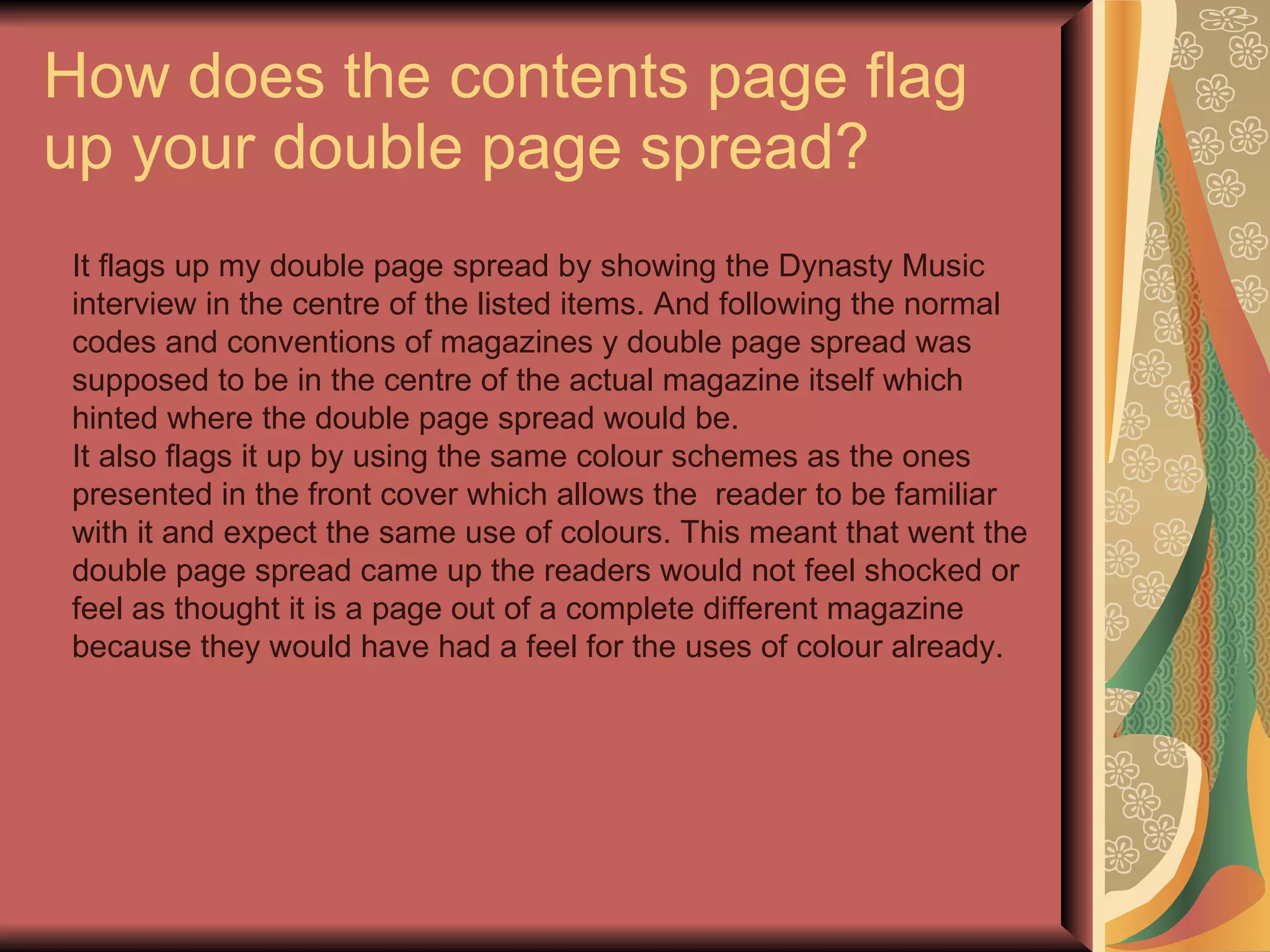 How does the contents page flag up your double page spread? It flags up my double page spread by showing the Dynasty Music interview in the centre of the listed items. And following the normal codes and conventions of magazines y double page spread was supposed to be in the centre of the actual magazine itself which hinted where the double page spread would be. It also flags it up by using the same colour schemes as the ones presented in the front cover which allows the  reader to be familiar with it and expect the same use of colours. This meant that went the double page spread came up the readers would not feel shocked or feel as thought it is a page out of a complete different magazine because they would have had a feel for the uses of colour already. 