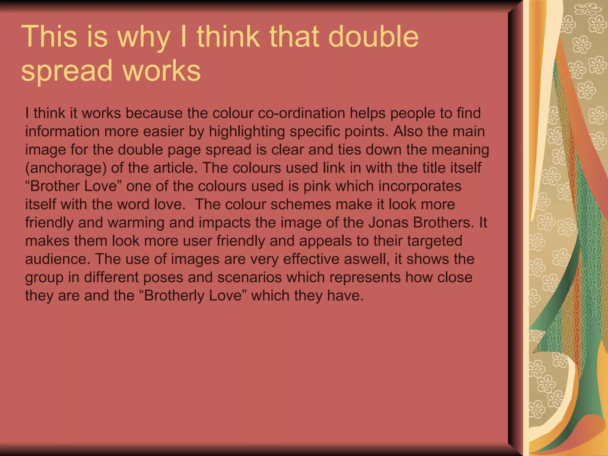 This is why I think that double spread works I think it works because the colour co-ordination helps people to find information more easier by highlighting specific points. Also the main image for the double page spread is clear and ties down the meaning (anchorage) of the article. The colours used link in with the title itself “Brother Love” one of the colours used is pink which incorporates itself with the word love.  The colour schemes make it look more friendly and warming and impacts the image of the Jonas Brothers. It makes them look more user friendly and appeals to their targeted audience. The use of images are very effective aswell, it shows the group in different poses and scenarios which represents how close they are and the “Brotherly Love” which they have.  