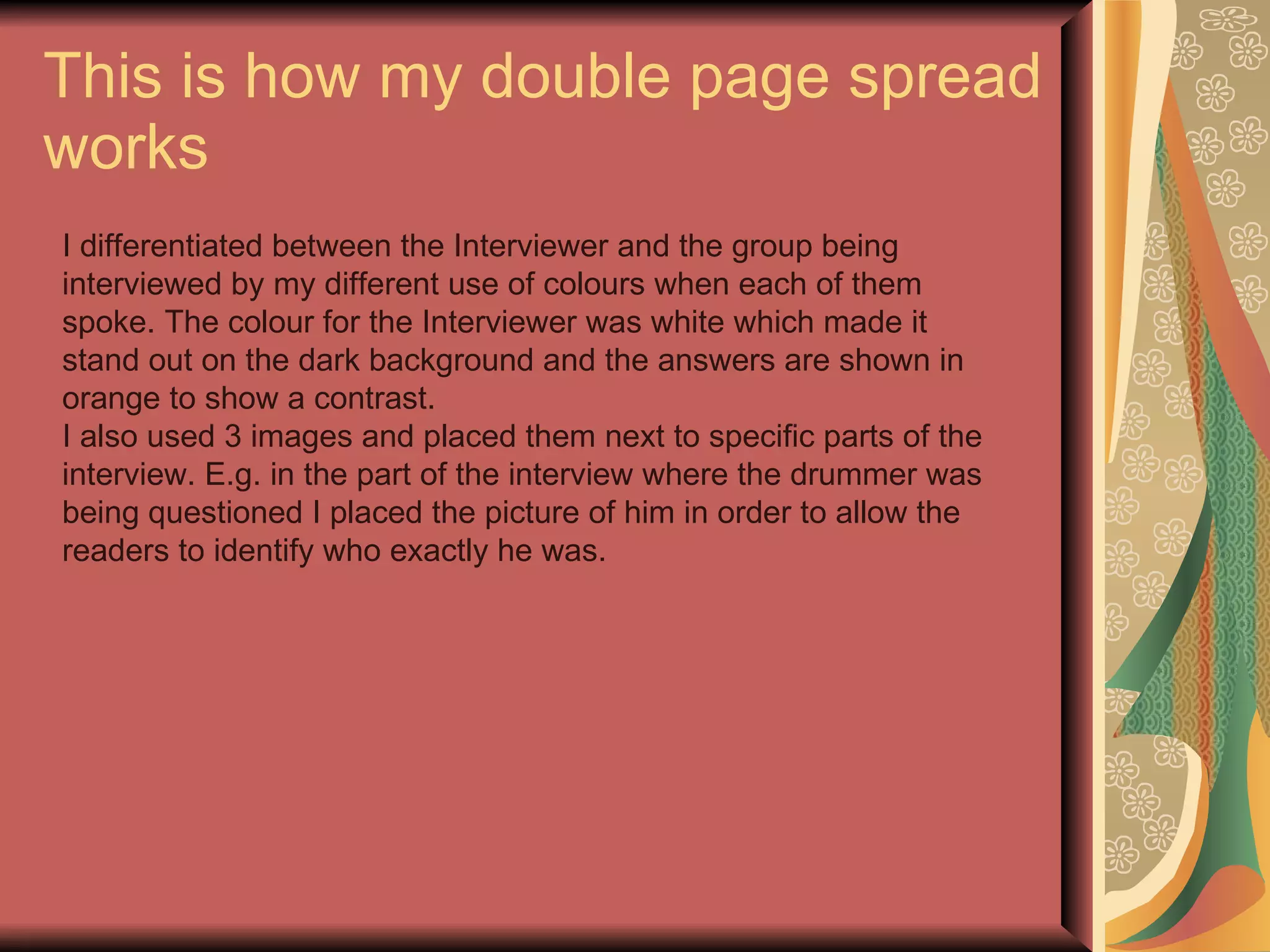 This is how my double page spread works I differentiated between the Interviewer and the group being interviewed by my different use of colours when each of them spoke. The colour for the Interviewer was white which made it stand out on the dark background and the answers are shown in orange to show a contrast. I also used 3 images and placed them next to specific parts of the interview. E.g. in the part of the interview where the drummer was being questioned I placed the picture of him in order to allow the readers to identify who exactly he was. 