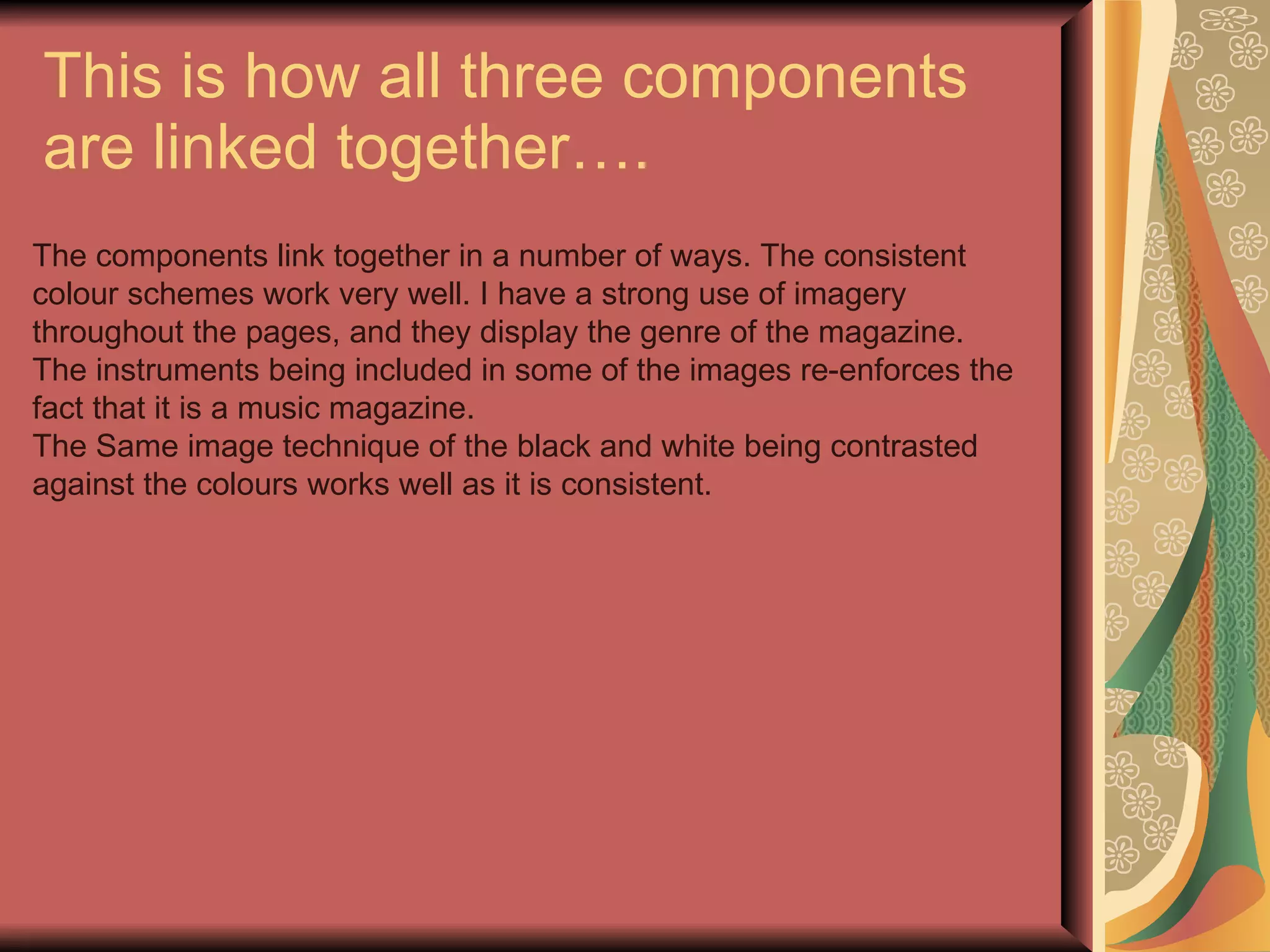 This is how all three components are linked together…. The components link together in a number of ways. The consistent colour schemes work very well. I have a strong use of imagery throughout the pages, and they display the genre of the magazine. The instruments being included in some of the images re-enforces the fact that it is a music magazine. The Same image technique of the black and white being contrasted against the colours works well as it is consistent. 