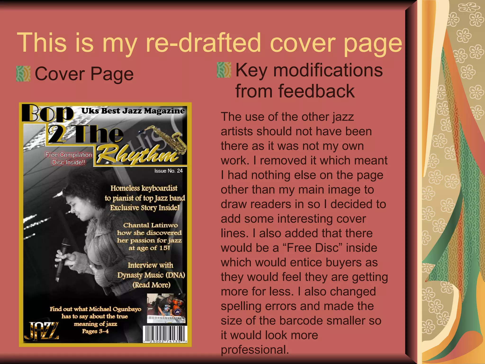 This is my re-drafted cover page Cover Page Key modifications from feedback The use of the other jazz artists should not have been there as it was not my own work. I removed it which meant I had nothing else on the page other than my main image to draw readers in so I decided to add some interesting cover lines. I also added that there would be a “Free Disc” inside which would entice buyers as they would feel they are getting more for less. I also changed spelling errors and made the size of the barcode smaller so it would look more professional. 