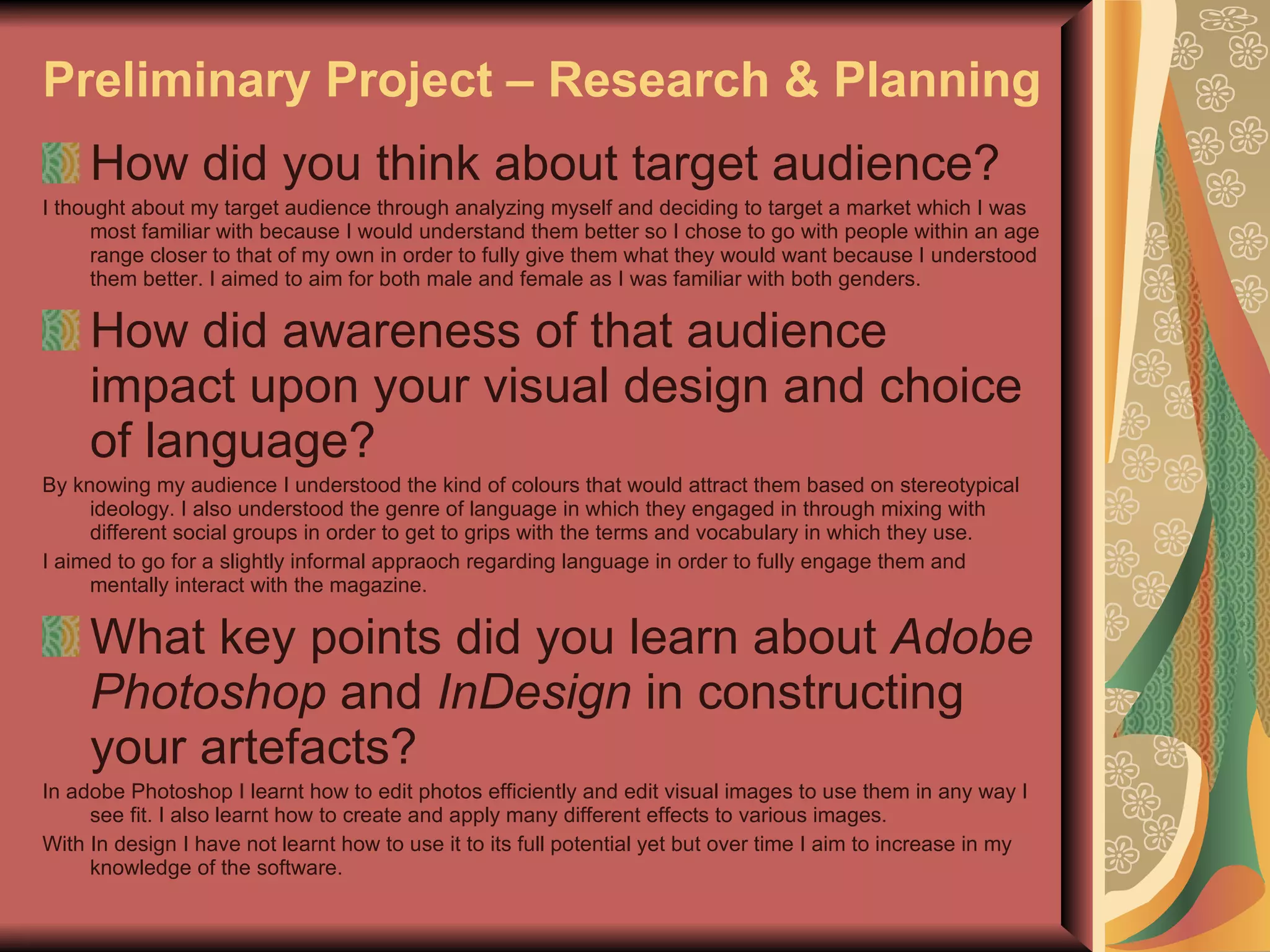 Preliminary Project – Research & Planning How did you think about target audience? I thought about my target audience through analyzing myself and deciding to target a market which I was most familiar with because I would understand them better so I chose to go with people within an age range closer to that of my own in order to fully give them what they would want because I understood them better. I aimed to aim for both male and female as I was familiar with both genders. How did awareness of that audience impact upon your visual design and choice of language? By knowing my audience I understood the kind of colours that would attract them based on stereotypical ideology. I also understood the genre of language in which they engaged in through mixing with different social groups in order to get to grips with the terms and vocabulary in which they use. I aimed to go for a slightly informal appraoch regarding language in order to fully engage them and mentally interact with the magazine. What key points did you learn about  Adobe Photoshop  and  InDesign  in constructing your artefacts? In adobe Photoshop I learnt how to edit photos efficiently and edit visual images to use them in any way I see fit. I also learnt how to create and apply many different effects to various images. With In design I have not learnt how to use it to its full potential yet but over time I aim to increase in my knowledge of the software. 