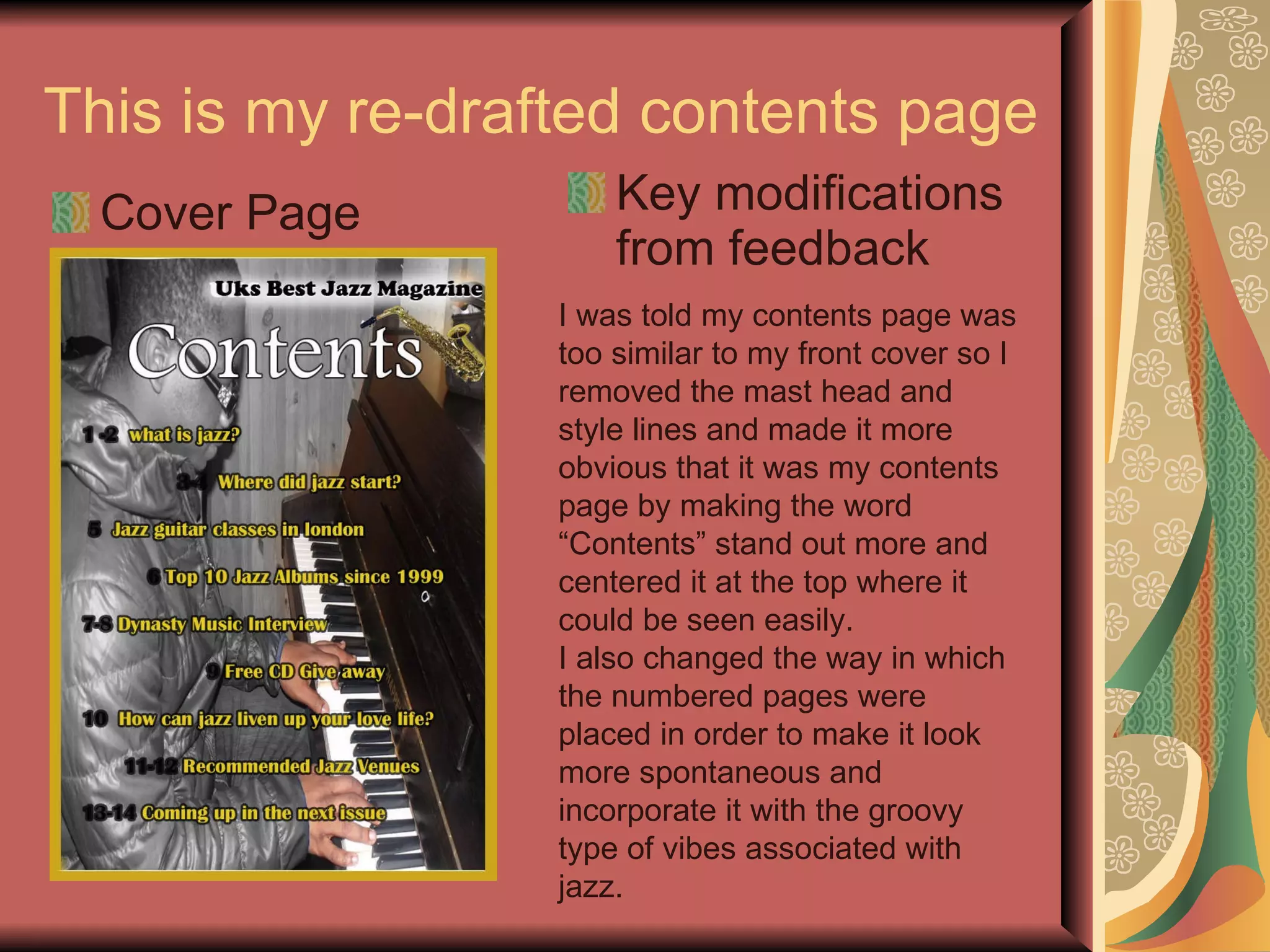 This is my re-drafted contents page Cover Page Key modifications from feedback I was told my contents page was too similar to my front cover so I removed the mast head and style lines and made it more obvious that it was my contents page by making the word “Contents” stand out more and centered it at the top where it could be seen easily. I also changed the way in which the numbered pages were placed in order to make it look more spontaneous and incorporate it with the groovy type of vibes associated with jazz. 
