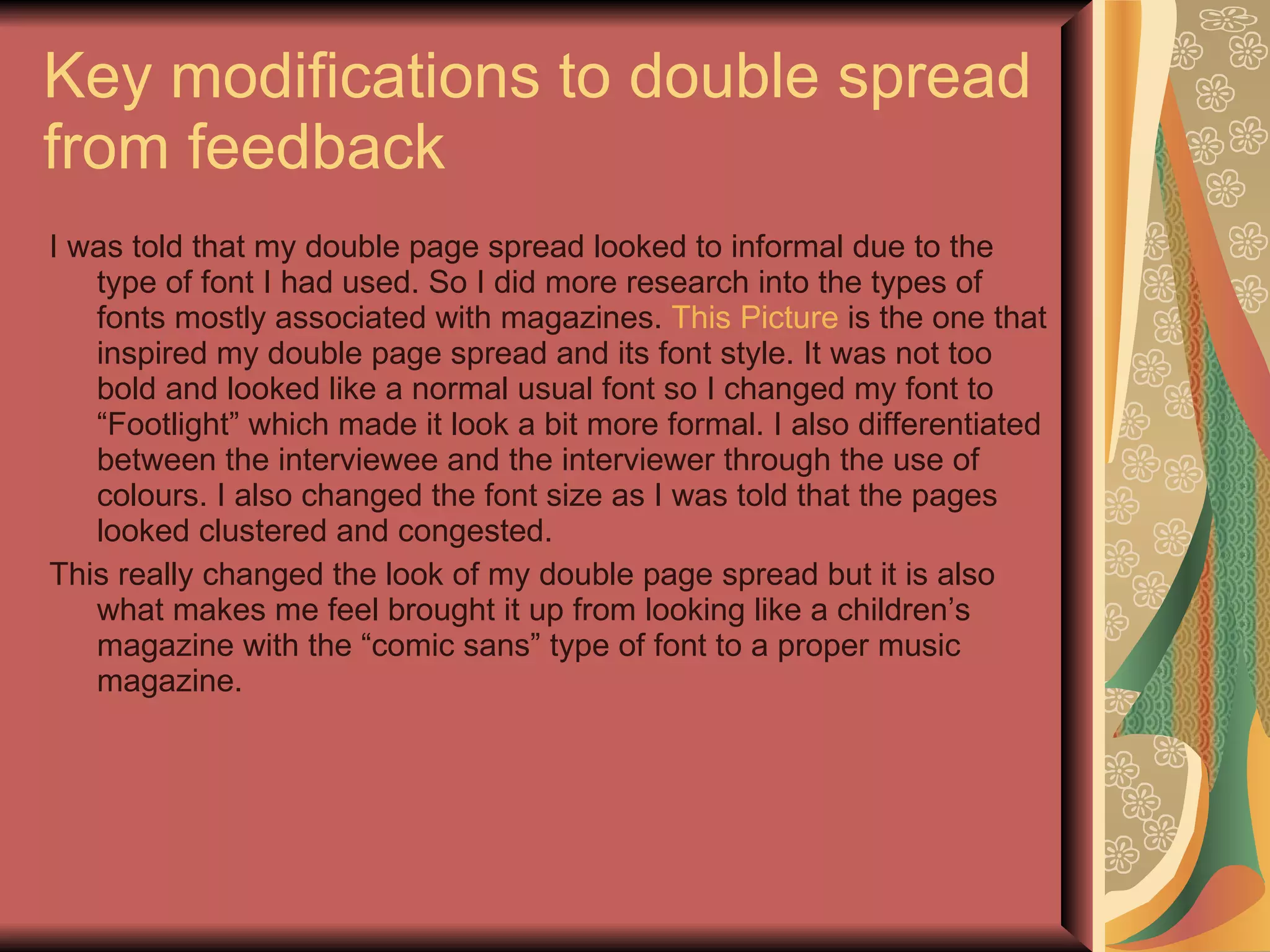 Key modifications to double spread from feedback I was told that my double page spread looked to informal due to the type of font I had used. So I did more research into the types of fonts mostly associated with magazines.  This Picture  is the one that inspired my double page spread and its font style. It was not too bold and looked like a normal usual font so I changed my font to “Footlight” which made it look a bit more formal. I also differentiated between the interviewee and the interviewer through the use of colours. I also changed the font size as I was told that the pages looked clustered and congested. This really changed the look of my double page spread but it is also what makes me feel brought it up from looking like a children’s magazine with the “comic sans” type of font to a proper music magazine. 