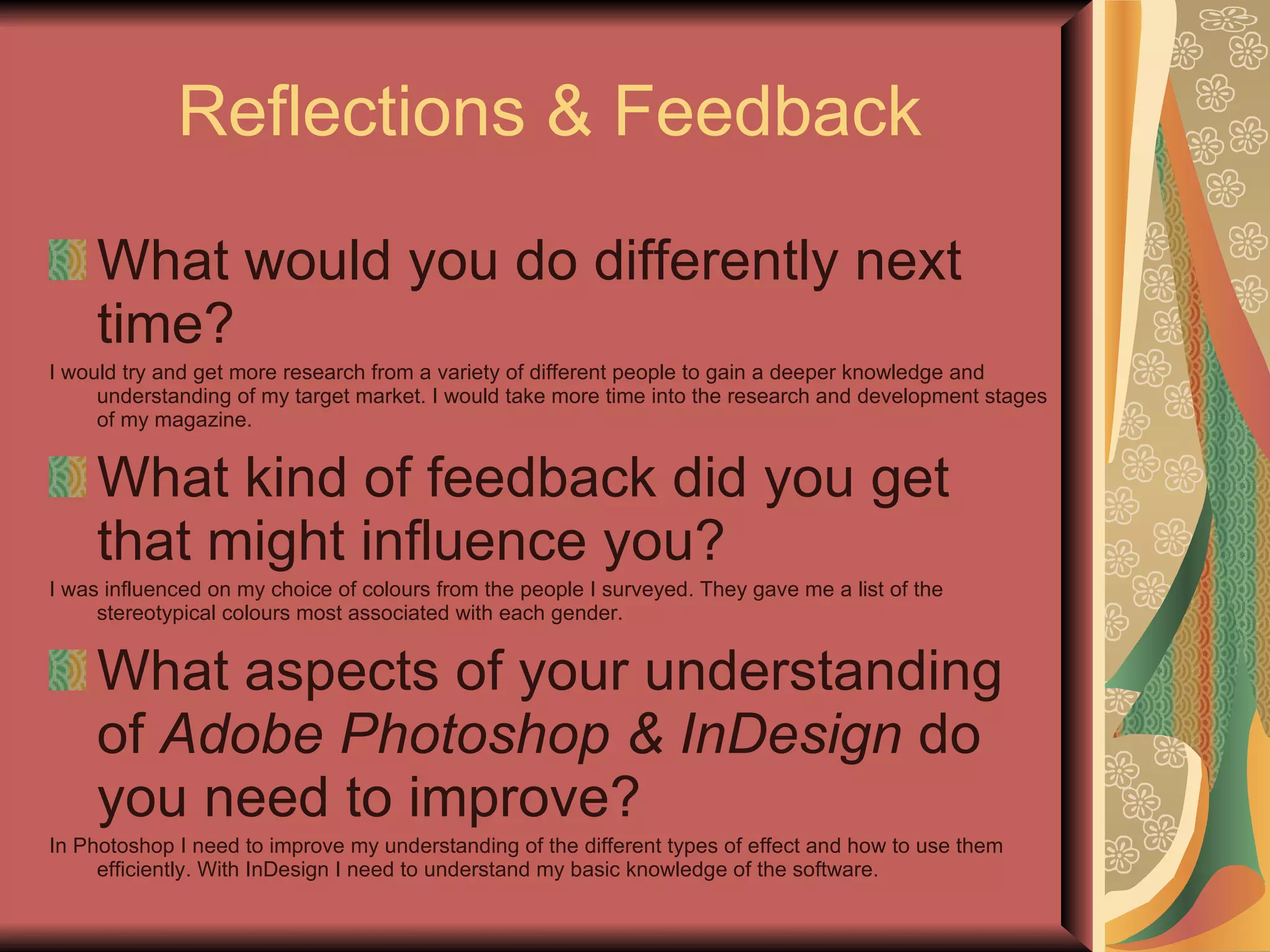 Reflections & Feedback What would you do differently next time? I would try and get more research from a variety of different people to gain a deeper knowledge and understanding of my target market. I would take more time into the research and development stages of my magazine. What kind of feedback did you get that might influence you? I was influenced on my choice of colours from the people I surveyed. They gave me a list of the stereotypical colours most associated with each gender. What aspects of your understanding of  Adobe Photoshop & InDesign  do you need to improve? In Photoshop I need to improve my understanding of the different types of effect and how to use them efficiently. With InDesign I need to understand my basic knowledge of the software. 