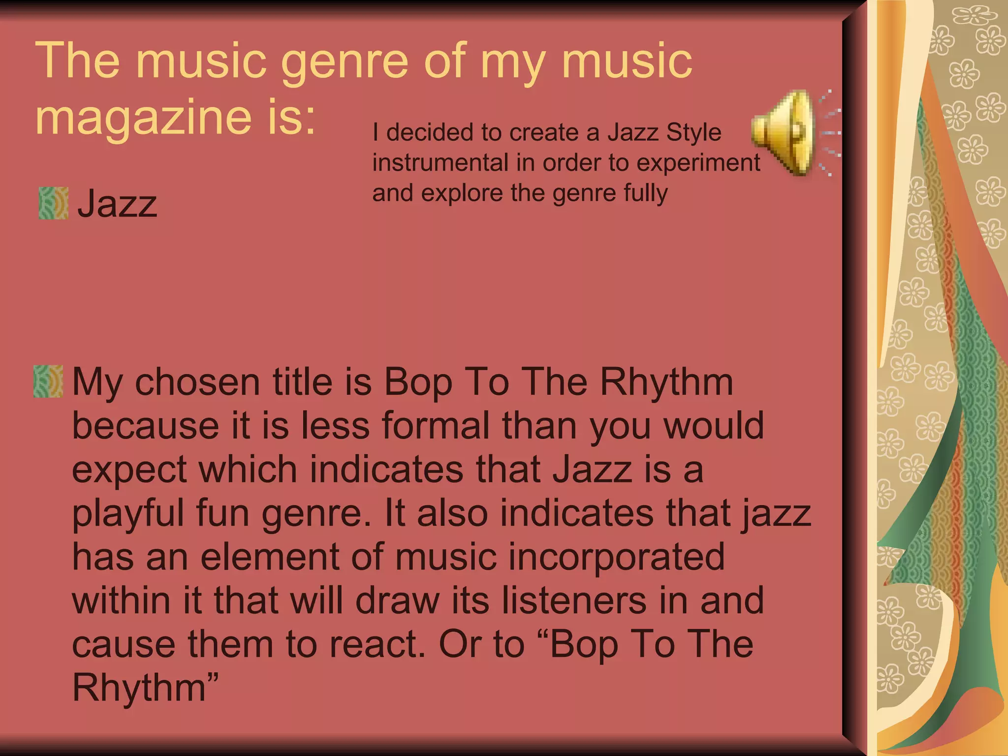 The music genre of my music magazine is: Jazz My chosen title is Bop To The Rhythm because it is less formal than you would expect which indicates that Jazz is a playful fun genre. It also indicates that jazz has an element of music incorporated within it that will draw its listeners in and cause them to react. Or to “Bop To The Rhythm” I decided to create a Jazz Style instrumental in order to experiment and explore the genre fully 