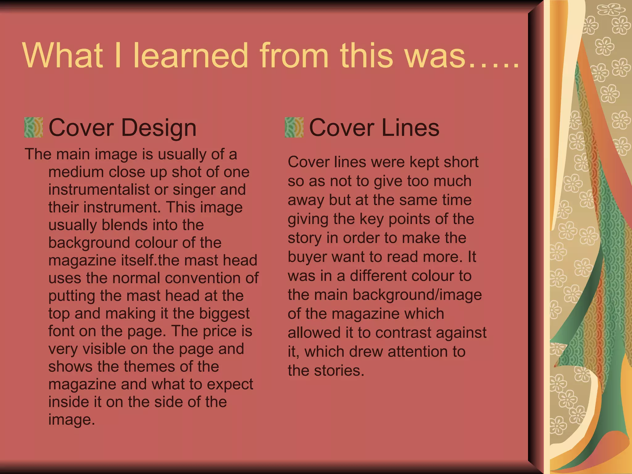 What I learned from this was….. Cover Design The main image is usually of a medium close up shot of one instrumentalist or singer and their instrument. This image usually blends into the background colour of the magazine itself.the mast head uses the normal convention of putting the mast head at the top and making it the biggest font on the page. The price is very visible on the page and shows the themes of the magazine and what to expect inside it on the side of the image. Cover Lines Cover lines were kept short so as not to give too much away but at the same time giving the key points of the story in order to make the buyer want to read more. It was in a different colour to the main background/image of the magazine which allowed it to contrast against it, which drew attention to the stories. 