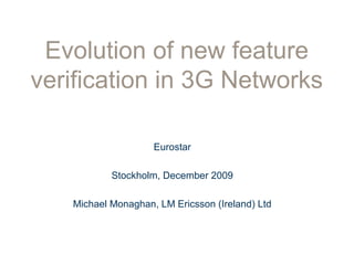 Evolution of new feature
verification in 3G Networks
Eurostar
Stockholm, December 2009
Michael Monaghan, LM Ericsson (Ireland) Ltd
 
