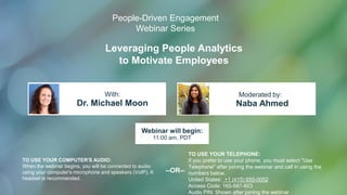 Leveraging People Analytics
to Motivate Employees
Dr. Michael Moon Naba Ahmed
With: Moderated by:
TO USE YOUR COMPUTER'S AUDIO:
When the webinar begins, you will be connected to audio
using your computer's microphone and speakers (VoIP). A
headset is recommended.
Webinar will begin:
11:00 am, PDT
TO USE YOUR TELEPHONE:
If you prefer to use your phone, you must select "Use
Telephone" after joining the webinar and call in using the
numbers below.
United States: +1 (415) 655-0052
Access Code: 165-687-603
Audio PIN: Shown after joining the webinar
--OR--
People-Driven Engagement
Webinar Series
 