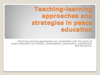 Teaching-learning
approaches and
strategies in peace
education
. Teaching learning approaches are compatible with the goals of
peace education are holistic, participatory, cooperative, experiential
and humanist.

 