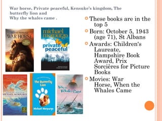 War horse, Private peaceful, Kensuke’s kingdom, The
butterfly lion and
Why the whales came . These books are in the
top 5
Born: October 5, 1943
(age 71), St Albans
Awards: Children's
Laureate,
Hampshire Book
Award, Prix
Sorcières for Picture
Books
Movies: War
Horse, When the
Whales Came