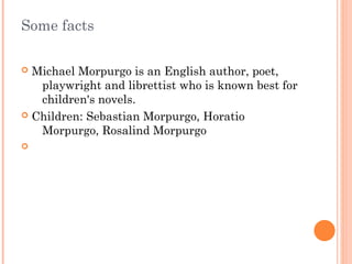 Some facts
Michael Morpurgo is an English author, poet,
playwright and librettist who is known best for
children's novels.
Children: Sebastian Morpurgo, Horatio
Morpurgo, Rosalind Morpurgo
