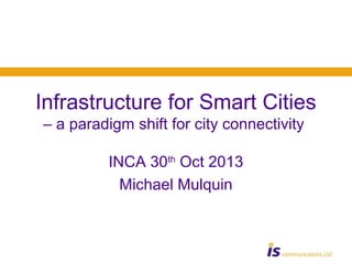 Infrastructure for Smart Cities
– a paradigm shift for city connectivity
INCA 30th Oct 2013
Michael Mulquin

 