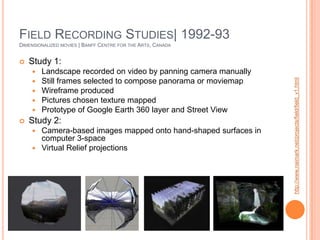 Field Recording Studies| 1992-93Dimensionalized movies | Banff Centre for the Arts, CanadaStudy 1:Landscape recorded on video by panning camera manuallyStill frames selected to compose panorama or moviemapWireframe producedPictures chosen texture mappedPrototype of Google Earth 360 layer and Street ViewStudy 2:Camera-based images mapped onto hand-shaped surfaces in computer 3-spaceVirtual Relief projectionshttp://www.naimark.net/projects/field/field_v1.html