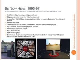Be Now Here| 1995-973D panorama installation| Interval Research and UNESCO World Heritage Center, ParisInstallation about landscape and public places3d glasses provide immersive virtual environmentImages from UNESCO’s endangered places list like Jerusalem, Dubrovnik, Timbuktu, and AngkorAmbient, live style35 mm motion-picture camera (one for each eye) mounted on rotating trypodInput pedestal allows choosing location and timeStereoscopic projection screenFour-channel audio16-foot rotating floorExtension of other media trajectories such as Lumiere brothers projections and 3-screen triptychs of Abel Gance’s Napoleon in 1927http://www.naimark.net/writing/trips/bnhtrip.html#Jerusalem