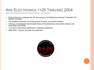 Ars Electronica t+25 Timeline| 2004Predictions website| Ars Electronica Festival, Linz, AustriaWork produced to celebrate the 25th anniversary of Ars Electronica themed “Timeshift: The World in 25 Years.”Two timelines produced: one looking back 25 years, and another forwardT-25 was chronological and included history of Ars Electronica and events related to art, technology and societyT+25 was a web based experiment in collective predictions. 2005-2029 – anyone can enter any prediction