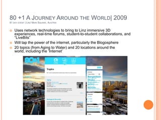80 +1 A Journey Around the World| 200981 day event | Linz Main Square, AustriaUses network technologies to bring to Linz immersive 3D experiences, real-time forums, student-to-student collaborations, and “LiveBits”Will tap the power of the internet, particularly the Blogosphere20 topics (from Aging to Water) and 20 locations around the world, including the ‘Internet’