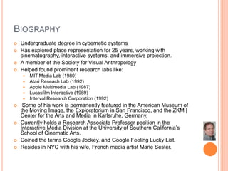 BiographyUndergraduate degree in cybernetic systemsHas explored place representation for 25 years, working with cinematography, interactive systems, and immersive projection.A member of the Society for Visual AnthropologyHelped found prominent research labs like:MIT Media Lab (1980)Atari Reseach Lab (1992)Apple Multimedia Lab (1987)Lucasfilm Interactive (1989)Interval Research Corporation (1992) Some of his work is permanently featured in the American Museum of the Moving Image, the Exploratorium in San Francisco, and the ZKM | Center for the Arts and Media in Karlsruhe, Germany.Currently holds a Research Associate Professor position in the Interactive Media Division at the University of Southern California’s School of Cinematic Arts.Coined the terms Google Jockey, and Google Feeling Lucky List. Resides in NYC with his wife, French media artist Marie Sester.