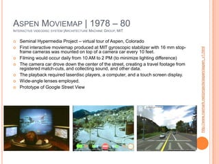 Aspen Moviemap | 1978 – 80Interactive videodisc system |Architecture Machine Group, MIT Seminal Hypermedia Project – virtual tour of Aspen, ColoradoFirst interactive moviemap produced at MIT gyroscopic stabilizer with 16 mm stop-frame cameras was mounted on top of a camera car every 10 feet.Filming would occur daily from 10 AM to 2 PM (to minimize lighting difference)The camera car drove down the center of the street, creating a travel footage from registered match-cuts, and collecting sound, and other data.The playback required laserdisc players, a computer, and a touch screen display.Wide-angle lenses employed.Prototype of Google Street Viewhttp://www.naimark.net/projects/aspen/aspen_v1.html
