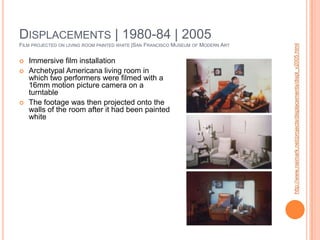 Displacements | 1980-84 | 2005 Film projected on living room painted white |San Francisco Museum of Modern ArtImmersive film installationArchetypal Americana living room in which two performers were filmed with a 16mm motion picture camera on a turntableThe footage was then projected onto the walls of the room after it had been painted whitehttp://www.naimark.net/projects/displacements/displ_v2005.html