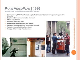 Paris VideoPlan | 1986Moviemap from the Air | Exploratorium, San FranciscoCommissioned by RATP (Paris Metro) to map the Madeleine district of Paris from a pedestrian point of view (sidewalk)Stop frame 35 mm camera mounted on electric cart1 frame every 2 metersEncoder on one of cart’s axlesMine employed at intersections to point directionIdea was to substitute match-cuts with cinematic continuityPlayback at kiosk at Madeleine Metro StationPrototype of future Google Pedestrian View?http://www.naimark.net/projects/paris/paris_v1.html