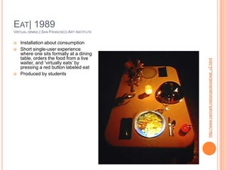 Eat| 1989Virtual dining | San Francisco Art InstituteInstallation about consumptionShort single-user experience where one sits formally at a dining table, orders the food from a live waiter, and ‘virtually eats’ by pressing a red button labeled eatProduced by studentshttp://www.naimark.net/projects/eat/eat_v2.html