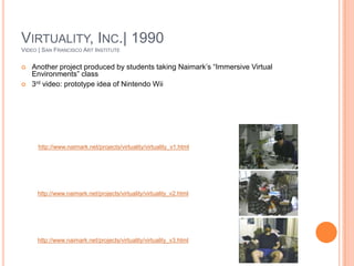 Virtuality, Inc.| 1990Video | San Francisco Art InstituteAnother project produced by students taking Naimark’s “Immersive Virtual Environments” class3rd video: prototype idea of Nintendo Wiihttp://www.naimark.net/projects/virtuality/virtuality_v1.htmlhttp://www.naimark.net/projects/virtuality/virtuality_v2.htmlhttp://www.naimark.net/projects/virtuality/virtuality_v3.html