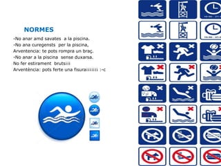 NORMES
-No anar amd savates a la piscina.
-No ana curegensts per la piscina,
Arventencia: te pots rompra un braç.
-No anar a la piscina sense duxarsa.
No fer estirament bruts¡¡¡
Arventència: pots ferte una fisura¡¡¡¡¡¡¡ :-c
 