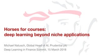 Michael Natusch, Global Head of AI, Prudential plc
Deep Learning in Finance Summit, 15 March 2018
Horses for courses:
deep learning beyond niche applications
 