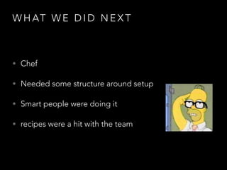 W H AT W E D I D N E X T
• Chef
• Needed some structure around setup
• Smart people were doing it
• recipes were a hit with the team
 