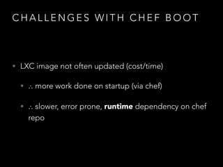 C H A L L E N G E S W I T H C H E F B O O T
• LXC image not often updated (cost/time)
• ∴ more work done on startup (via chef)
• ∴ slower, error prone, runtime dependency on chef
repo
 