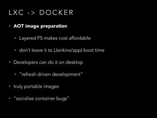 L X C - > D O C K E R
• AOT image preparation
• Layered FS makes cost affordable
• don’t leave it to (Jenkins/app) boot time
• Developers can do it on desktop
• “refresh driven development”
• truly portable images
• “socialise container bugs”
 