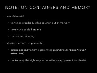 N O T E : O N C O N TA I N E R S A N D M E M O RY
• our old model
• thinking: swap bad, kill apps when out of memory
• turns out people hate this
• no swap accounting
• docker memory (-m parameter)
• swapaccount=1 kernel param (eg pvgrub/ec2: /boot/grub/
menu.lst)
• docker way: the right way (account for swap, prevent accidents)
 
