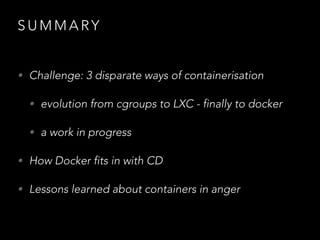 S U M M A RY
• Challenge: 3 disparate ways of containerisation
• evolution from cgroups to LXC - finally to docker
• a work in progress
• How Docker fits in with CD
• Lessons learned about containers in anger
 