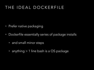 T H E I D E A L D O C K E R F I L E
• Prefer native packaging
• Dockerfile essentially series of package installs
• and small minor steps
• anything > 1 line bash is a OS package
 