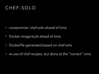 C H E F - S O L O
• compromise: chef-solo ahead of time
• Docker image built ahead of time
• Dockerfile generated based on chef-solo
• re-use of chef recipes, but done at the “correct” time
 