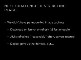 N E X T C H A L L E N G E : D I S T R I B U T I N G
I M A G E S
• We didn’t have per-node (lxc) image caching
• Download on launch or refresh (s3 fast enough)
• AMIs refreshed “reasonably” often, servers rotated
• Docker gave us that for free, but…
 