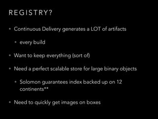 R E G I S T RY ?
• Continuous Delivery generates a LOT of artifacts
• every build
• Want to keep everything (sort of)
• Need a perfect scalable store for large binary objects
• Solomon guarantees index backed up on 12  
continents**
• Need to quickly get images on boxes
 