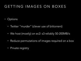 G E T T I N G I M A G E S O N B O X E S
• Options
• Twitter “murder” (clever use of bittorrent)
• We host (mostly) on ec2: s3 reliably 50-200MB/s
• Reduce permutations of images required on a box
• Private registry
 