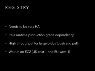 R E G I S T RY
• Needs to be very HA
• It’s a runtime production grade dependency
• High throughput for large blobs (push and pull)
• We run on EC2 (US-east-1 and EU-west-1)
 