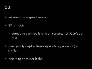 S 3
• no servers are good servers
• S3 is magic.
• someone claimed it runs on servers, lies. Can’t be
true.
• ideally only deploy time dependency is on S3 (or
similar)
• Is safe to consider it HA
 