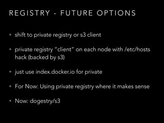 R E G I S T RY - F U T U R E O P T I O N S
• shift to private registry or s3 client
• private registry “client” on each node with /etc/hosts
hack (backed by s3)
• just use index.docker.io for private
• For Now: Using private registry where it makes sense
• Now: dogestry/s3
 