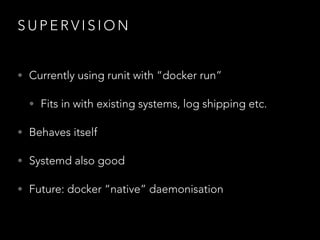 S U P E R V I S I O N
• Currently using runit with “docker run”
• Fits in with existing systems, log shipping etc.
• Behaves itself
• Systemd also good
• Future: docker “native” daemonisation
 