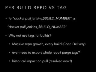 P E R B U I L D R E P O V S TA G
• ie “docker pull jenkins:$BUILD_NUMBER” vs
“docker pull jenkins_$BUILD_NUMBER”
• Why not use tags for builds?
• Massive repo growth, every build (Cont. Delivery)
• ever need to export whole repo? purge tags?
• historical impact on pull (resolved now?)
 