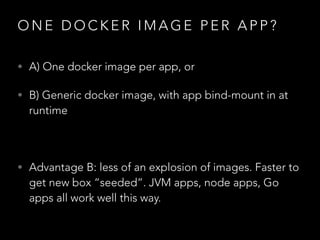O N E D O C K E R I M A G E P E R A P P ?
• A) One docker image per app, or
• B) Generic docker image, with app bind-mount in at
runtime
!
• Advantage B: less of an explosion of images. Faster to
get new box “seeded”. JVM apps, node apps, Go
apps all work well this way.
 