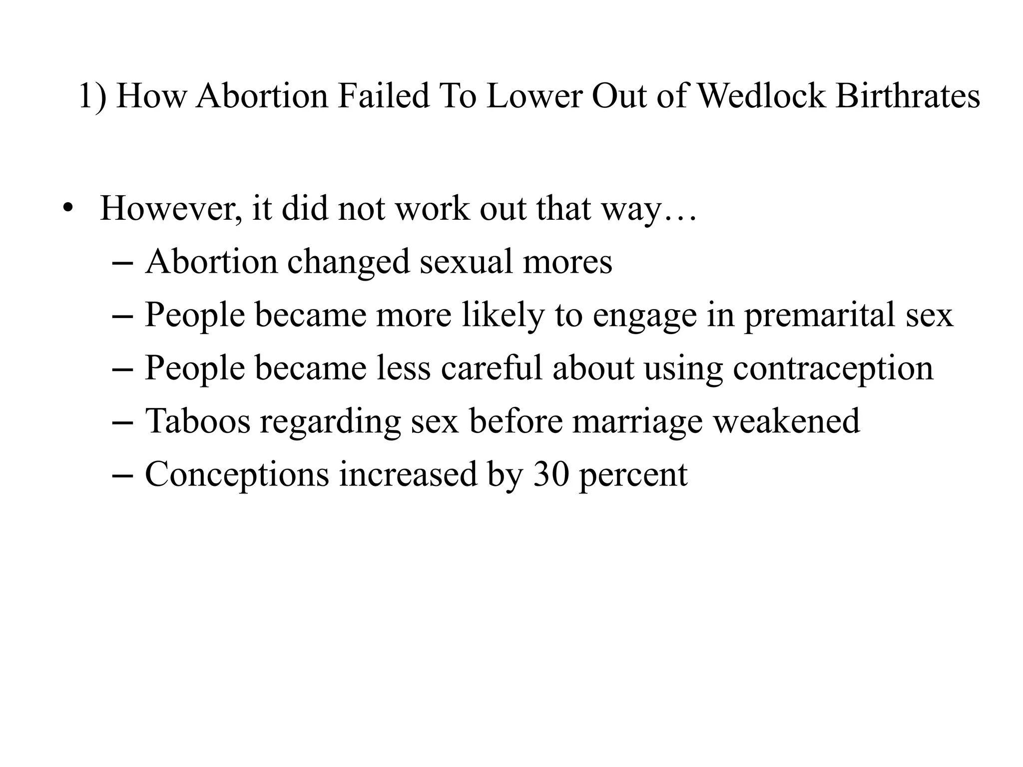 1) How Abortion Failed To Lower Out of Wedlock Birthrates


• However, it did not work out that way…
  – Abortion changed sexual mores
  – People became more likely to engage in premarital sex
  – People became less careful about using contraception
  – Taboos regarding sex before marriage weakened
  – Conceptions increased by 30 percent
 