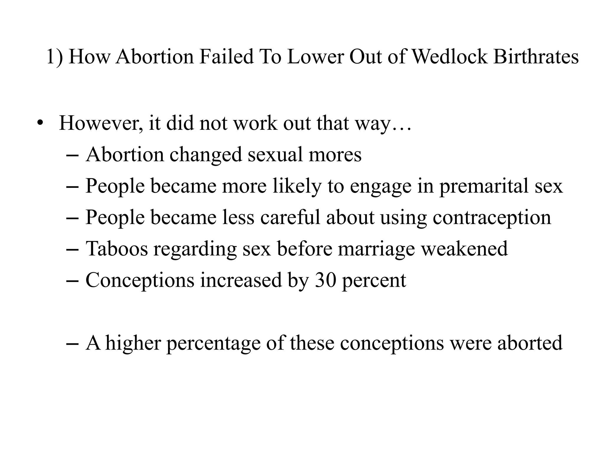 1) How Abortion Failed To Lower Out of Wedlock Birthrates


• However, it did not work out that way…
  – Abortion changed sexual mores
  – People became more likely to engage in premarital sex
  – People became less careful about using contraception
  – Taboos regarding sex before marriage weakened
  – Conceptions increased by 30 percent

   – A higher percentage of these conceptions were aborted
 