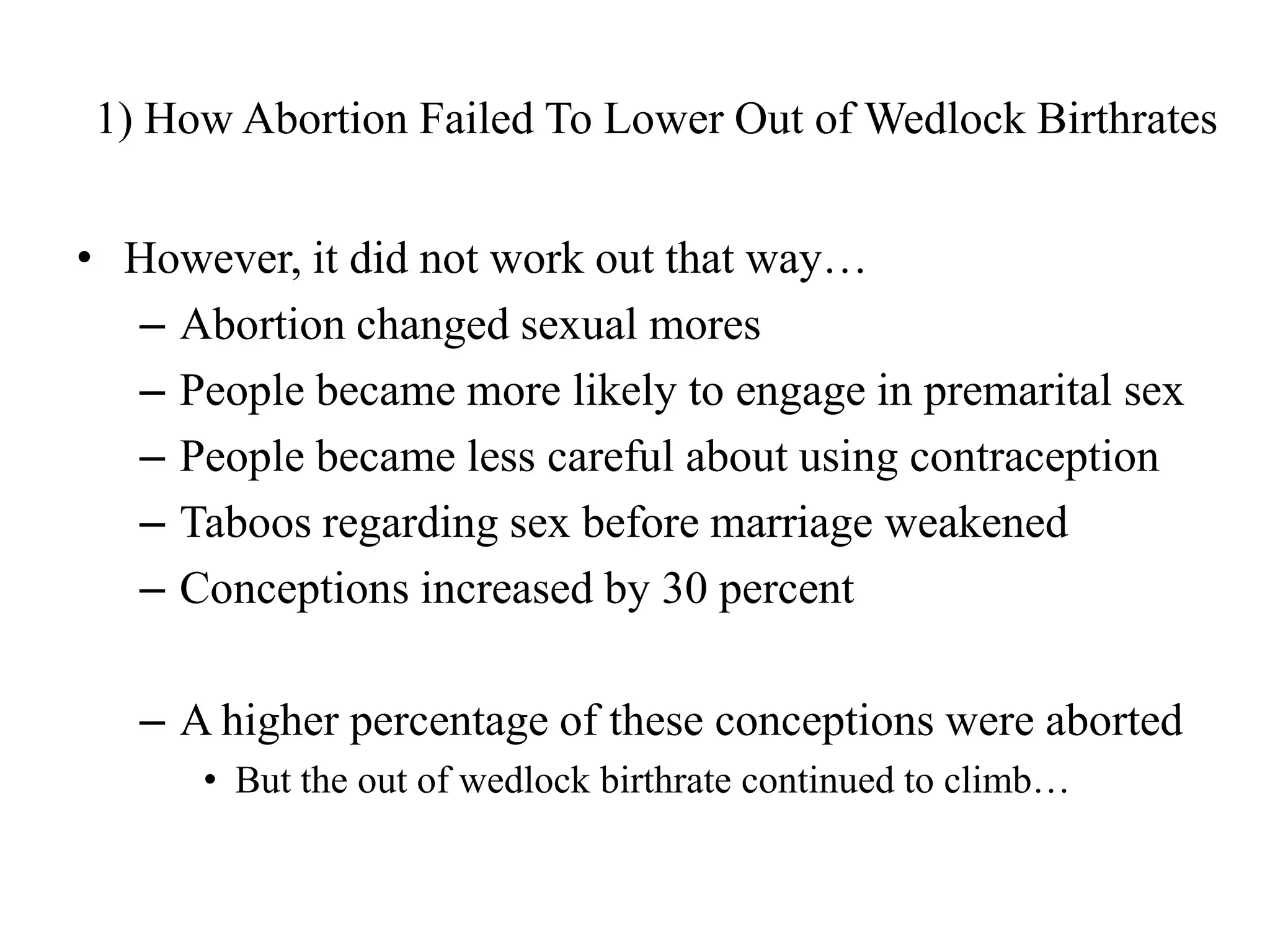 1) How Abortion Failed To Lower Out of Wedlock Birthrates


• However, it did not work out that way…
  – Abortion changed sexual mores
  – People became more likely to engage in premarital sex
  – People became less careful about using contraception
  – Taboos regarding sex before marriage weakened
  – Conceptions increased by 30 percent

   – A higher percentage of these conceptions were aborted
      • But the out of wedlock birthrate continued to climb…
 