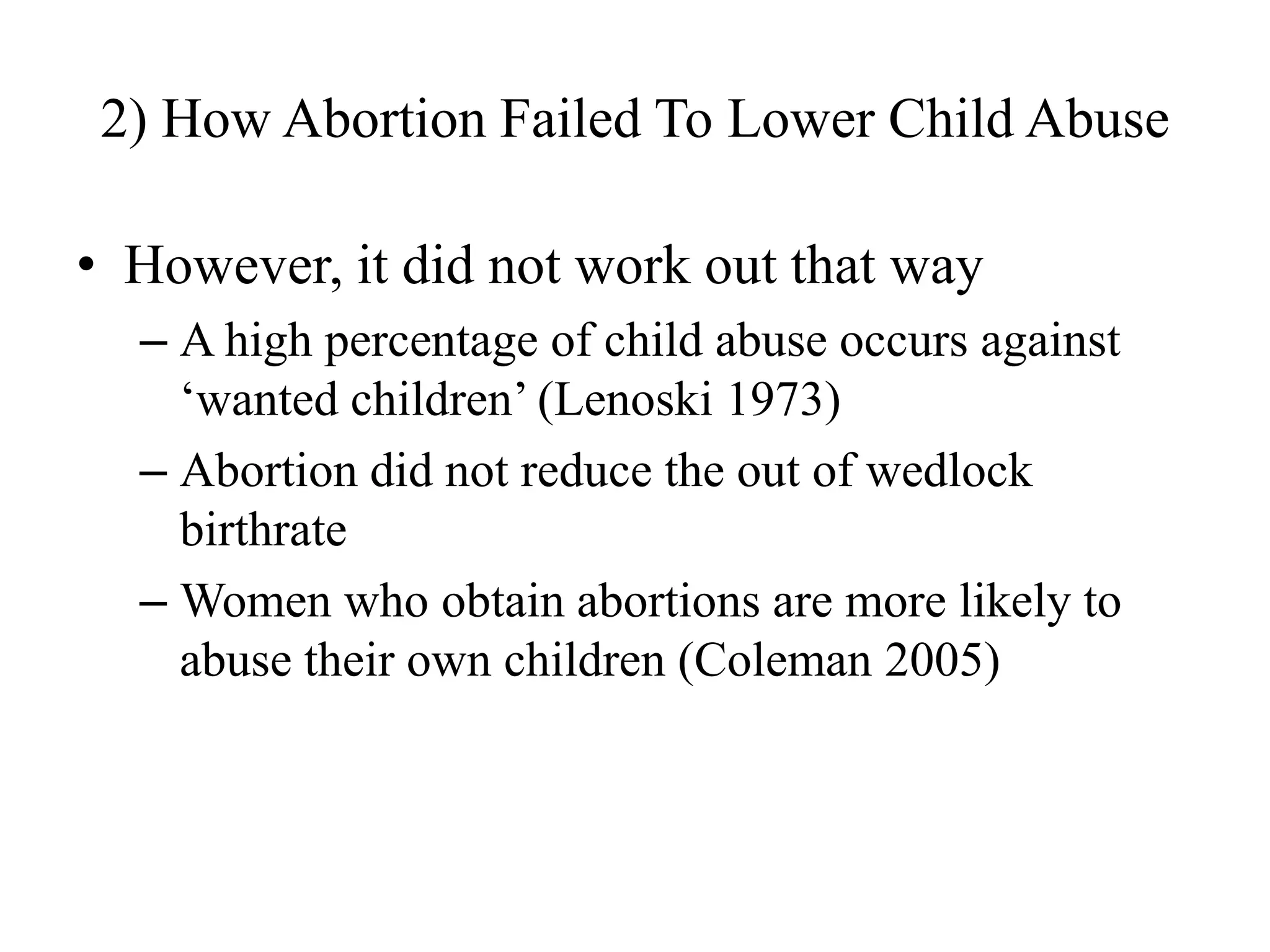 2) How Abortion Failed To Lower Child Abuse

• However, it did not work out that way
  – A high percentage of child abuse occurs against
    „wanted children‟ (Lenoski 1973)
  – Abortion did not reduce the out of wedlock
    birthrate
  – Women who obtain abortions are more likely to
    abuse their own children (Coleman 2005)
 